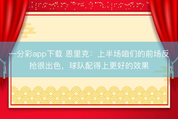 一分彩app下载 恩里克:上半场咱们的前场反抢很出色,球队配得上更好的效果