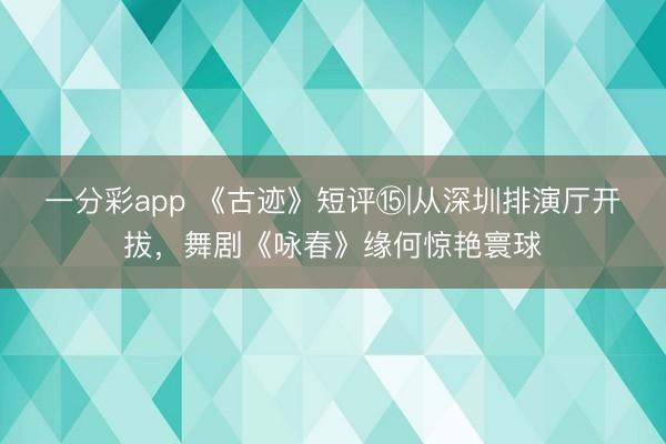 一分彩app 《古迹》短评⑮|从深圳排演厅开拔,舞剧《咏春》缘何惊艳寰球