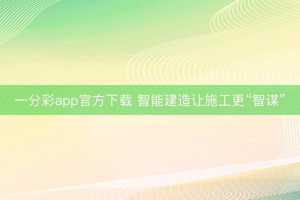 一分彩app官方下载 智能建造让施工更“智谋”