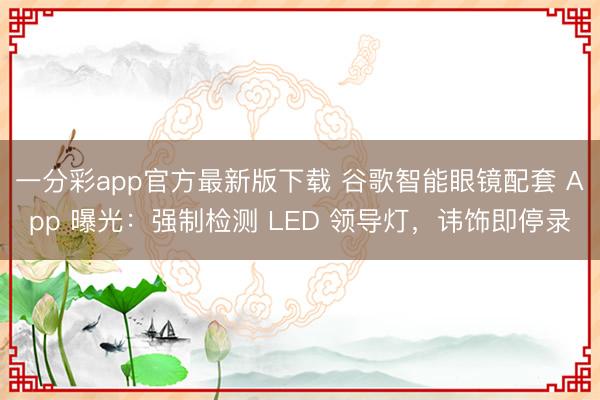 一分彩app官方最新版下载 谷歌智能眼镜配套 App 曝光:强制检测 LED 领导灯,讳饰即停录