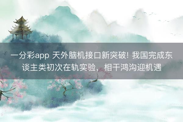 一分彩app 天外脑机接口新突破! 我国完成东谈主类初次在轨实验,相干鸿沟迎机遇