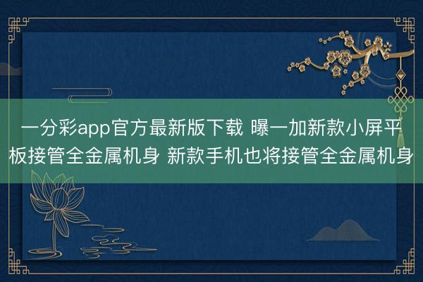 一分彩app官方最新版下载 曝一加新款小屏平板接管全金属机身 新款手机也将接管全金属机身