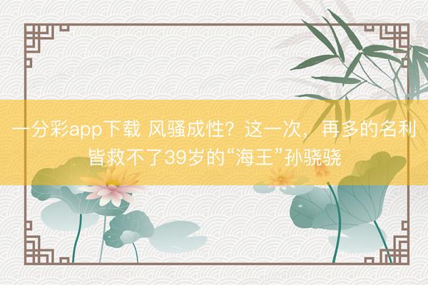 一分彩app下载 风骚成性?这一次,再多的名利皆救不了39岁的“海王”孙骁骁
