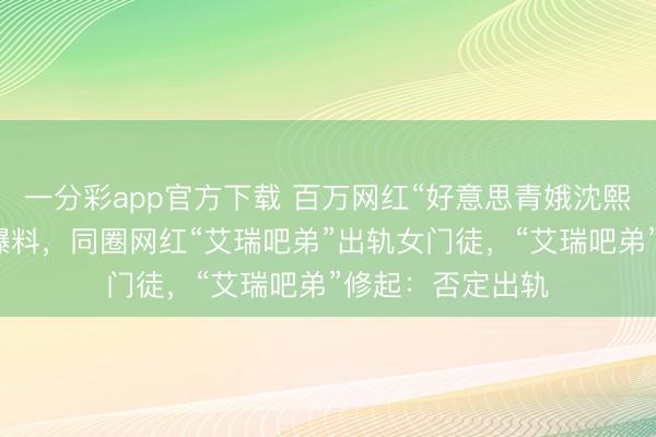 一分彩app官方下载 百万网红“好意思青娥沈熙”九分钟长视频爆料，同圈网红“艾瑞吧弟”出轨女门徒，“艾瑞吧弟”修起：否定出轨