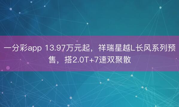 一分彩app 13.97万元起，祥瑞星越L长风系列预售，搭2.0T+7速双聚散