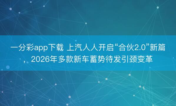 一分彩app下载 上汽人人开启“合伙2.0”新篇,2026年多款新车蓄势待发引颈变革