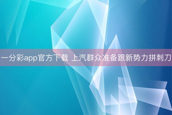 一分彩app官方下载 上汽群众准备跟新势力拼刺刀