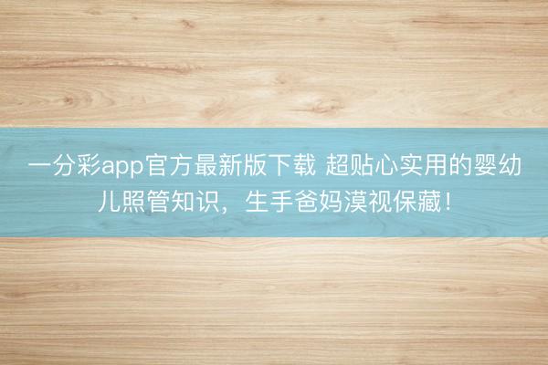 一分彩app官方最新版下载 超贴心实用的婴幼儿照管知识,生手爸妈漠视保藏!