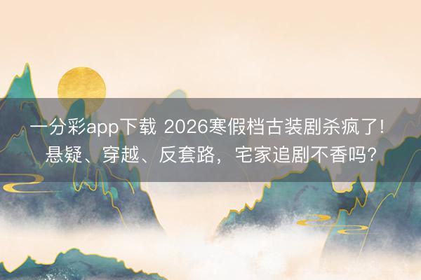 一分彩app下载 2026寒假档古装剧杀疯了! 悬疑、穿越、反套路，宅家追剧不香吗?