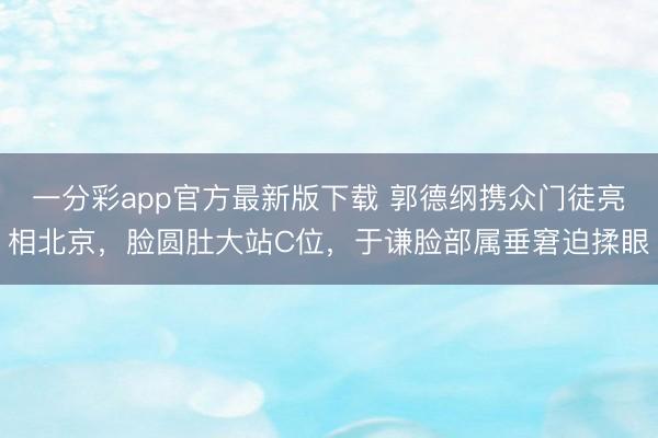 一分彩app官方最新版下载 郭德纲携众门徒亮相北京,脸圆肚大站C位,于谦脸部属垂窘迫揉眼