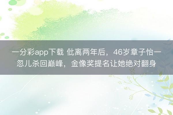 一分彩app下载 仳离两年后，46岁章子怡一忽儿杀回巅峰，金像奖提名让她绝对翻身