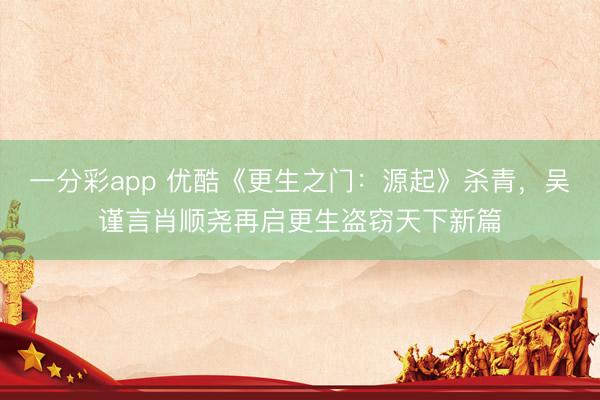 一分彩app 优酷《更生之门:源起》杀青,吴谨言肖顺尧再启更生盗窃天下新篇