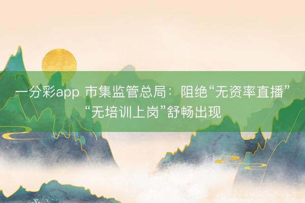 一分彩app 市集监管总局：阻绝“无资率直播”“无培训上岗”舒畅出现