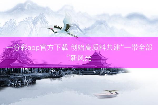 一分彩app官方下载 创始高质料共建“一带全部”新风光