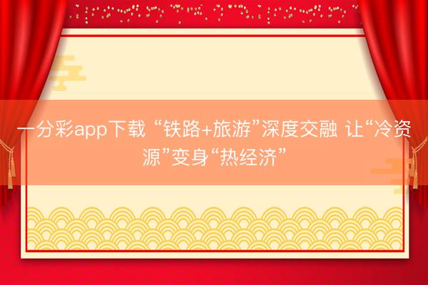 一分彩app下载 “铁路+旅游”深度交融 让“冷资源”变身“热经济”