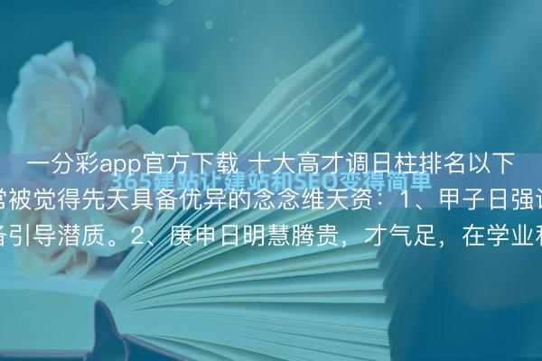 一分彩app官方下载 十大高才调日柱排名以下日柱因干支组合得宜,常被觉得先天具备优异的念念维天资:1、甲子日强识博闻,有草创性,具备引导潜质。2、庚申日明慧腾贵,才气足,在学业和技能畛域易有建树。3、癸卯日明锐灵秀,富余艺术才华和买卖头脑,懂得变通。4、丁亥日坐下正印,有贵东谈主缘,悟性好...
