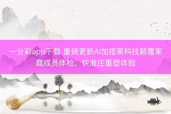 一分彩app下载 重磅更新AI加捏黑科技颠覆家庭成员体检，快准庄重塑体验