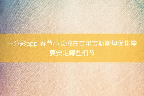 一分彩app 春节小长假在吉尔吉斯斯坦促排需要安定哪些细节