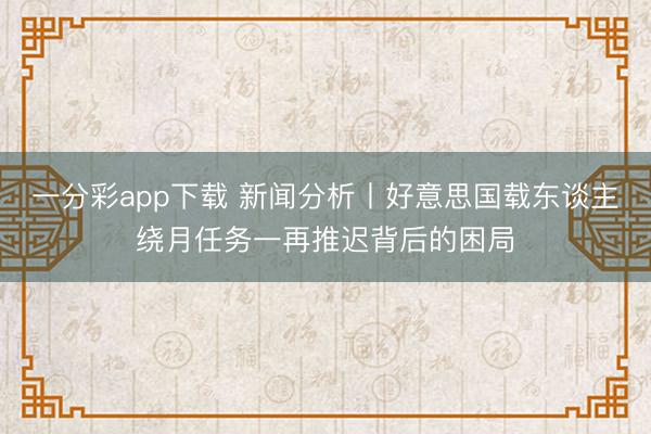 一分彩app下载 新闻分析丨好意思国载东谈主绕月任务一再推迟背后的困局