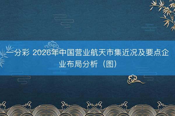 一分彩 2026年中国营业航天市集近况及要点企业布局分析(图)