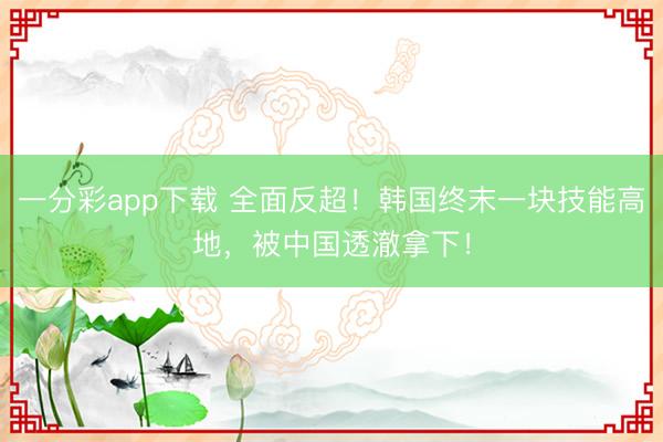 一分彩app下载 全面反超！韩国终末一块技能高地，被中国透澈拿下！