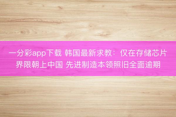 一分彩app下载 韩国最新求教:仅在存储芯片界限朝上中国 先进制造本领照旧全面逾期