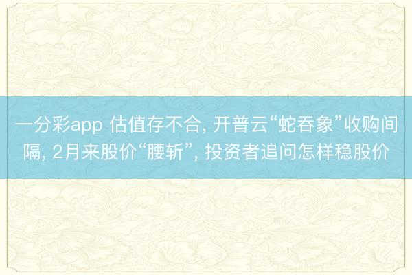 一分彩app 估值存不合， 开普云“蛇吞象”收购间隔， 2月来股价“腰斩”， 投资者追问怎样稳股价