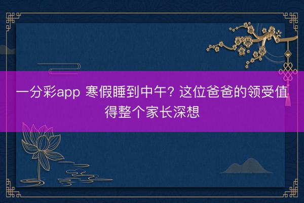 一分彩app 寒假睡到中午? 这位爸爸的领受值得整个家长深想