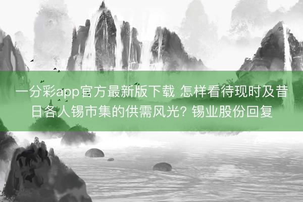 一分彩app官方最新版下载 怎样看待现时及昔日各人锡市集的供需风光? 锡业股份回复