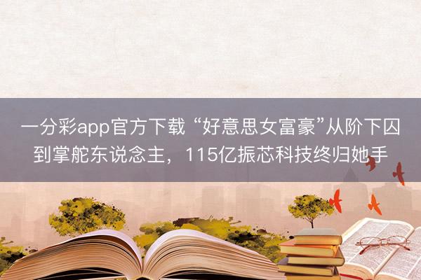 一分彩app官方下载 “好意思女富豪”从阶下囚到掌舵东说念主,115亿振芯科技终归她手