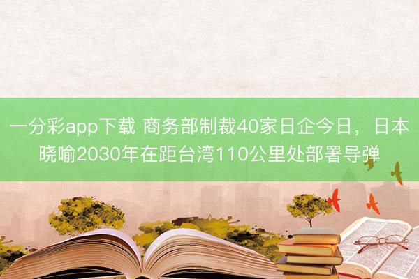 一分彩app下载 商务部制裁40家日企今日,日本晓喻2030年在距台湾110公里处部署导弹