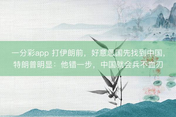 一分彩app 打伊朗前,好意思国先找到中国,特朗普明显:他错一步,中国就会兵不血刃
