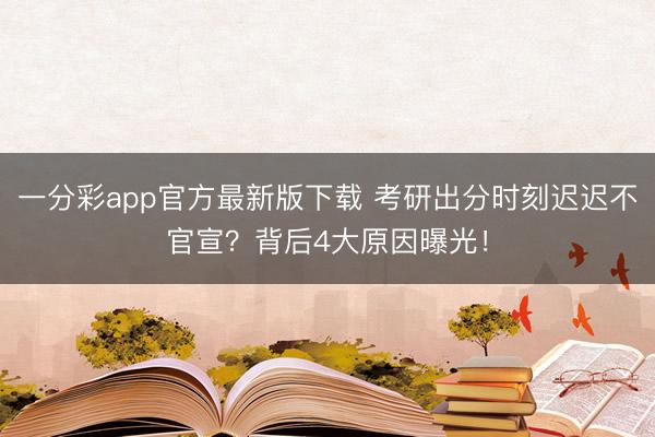 一分彩app官方最新版下载 考研出分时刻迟迟不官宣?背后4大原因曝光!