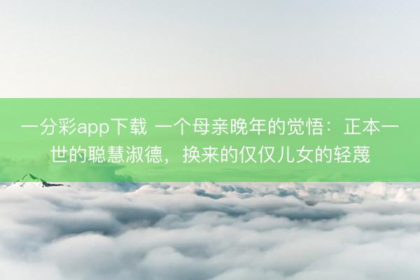 一分彩app下载 一个母亲晚年的觉悟：正本一世的聪慧淑德，换来的仅仅儿女的轻蔑