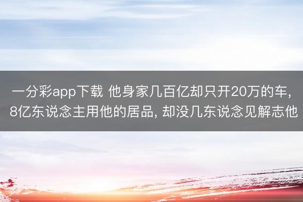 一分彩app下载 他身家几百亿却只开20万的车， 8亿东说念主用他的居品， 却没几东说念见解志他