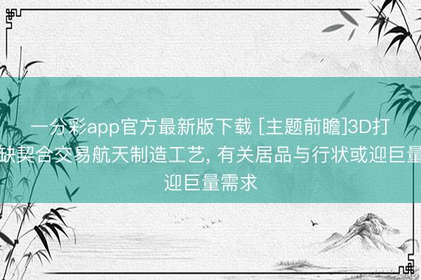 一分彩app官方最新版下载 [主题前瞻]3D打印无缺契合交易航天制造工艺， 有关居品与行状或迎巨量需求