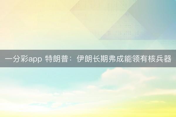 一分彩app 特朗普：伊朗长期弗成能领有核兵器