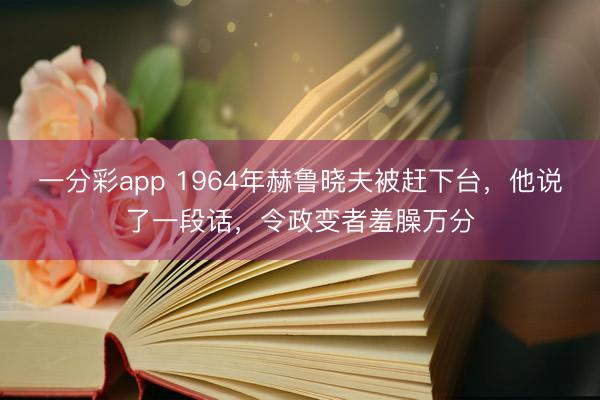 一分彩app 1964年赫鲁晓夫被赶下台,他说了一段话,令政变者羞臊万分