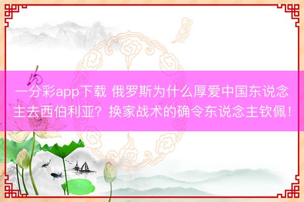一分彩app下载 俄罗斯为什么厚爱中国东说念主去西伯利亚?换家战术的确令东说念主钦佩!