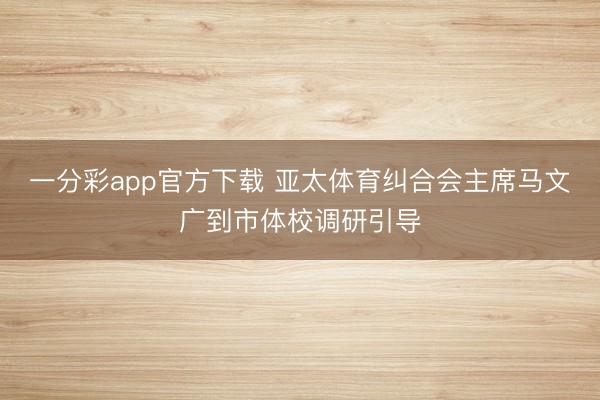 一分彩app官方下载 亚太体育纠合会主席马文广到市体校调研引导
