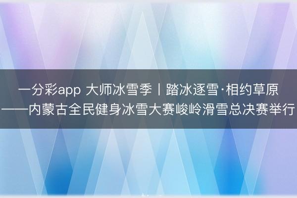 一分彩app 大师冰雪季丨踏冰逐雪·相约草原——内蒙古全民健身冰雪大赛峻岭滑雪总决赛举行