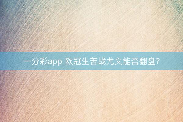 一分彩app 欧冠生苦战尤文能否翻盘？