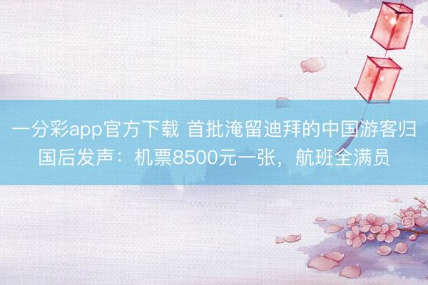 一分彩app官方下载 首批淹留迪拜的中国游客归国后发声：机票8500元一张，航班全满员