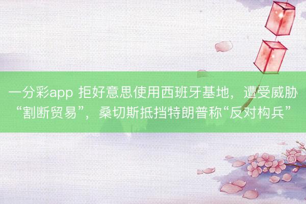 一分彩app 拒好意思使用西班牙基地，遭受威胁“割断贸易”，桑切斯抵挡特朗普称“反对构兵”
