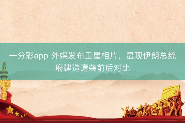 一分彩app 外媒发布卫星相片，显现伊朗总统府建造遭袭前后对比