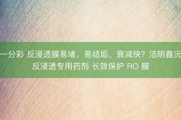 一分彩 反浸透膜易堵、易结垢、衰减快？洁明鑫沅反浸透专用药剂 长效保护 RO 膜