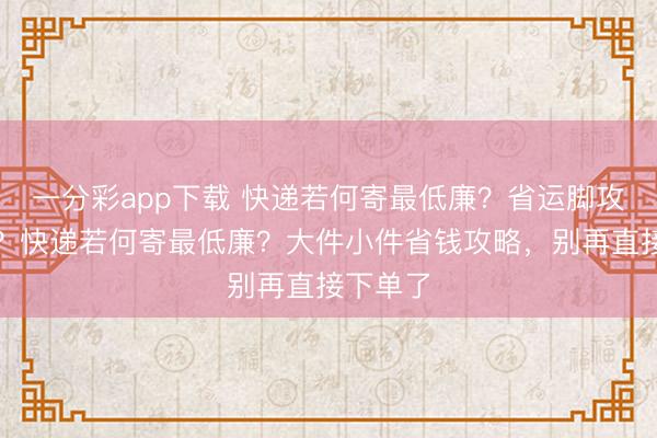 一分彩app下载 快递若何寄最低廉？省运脚攻略大全？快递若何寄最低廉？大件小件省钱攻略，别再直接下单了