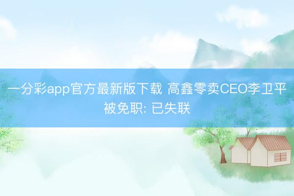 一分彩app官方最新版下载 高鑫零卖CEO李卫平被免职: 已失联