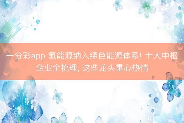 一分彩app 氢能源纳入绿色能源体系! 十大中枢企业全梳理, 这些龙头重心热情
