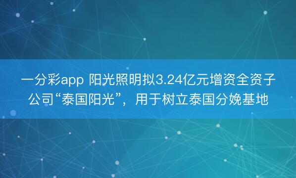 一分彩app 阳光照明拟3.24亿元增资全资子公司“泰国阳光”，用于树立泰国分娩基地